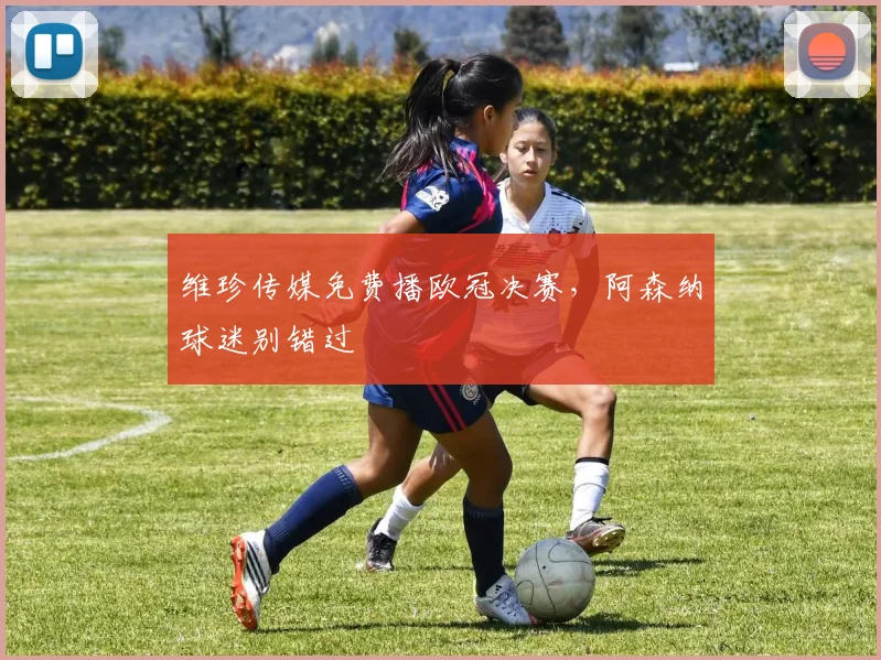 维珍传媒免费播欧冠决赛，阿森纳球迷别错过