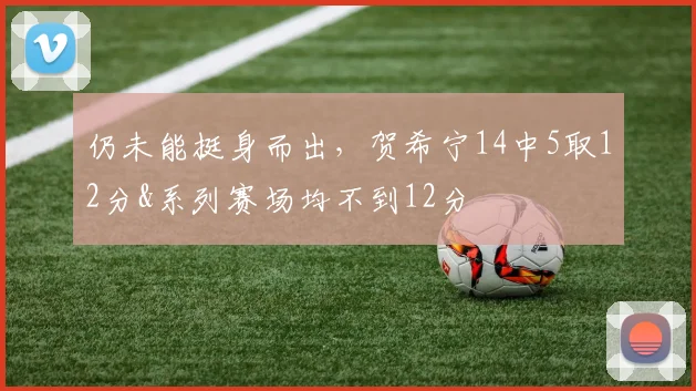 仍未能挺身而出，贺希宁14中5取12分&系列赛场均不到12分
