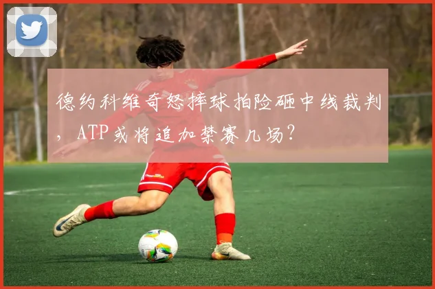 德约科维奇怒摔球拍险砸中线裁判，ATP或将追加禁赛几场？